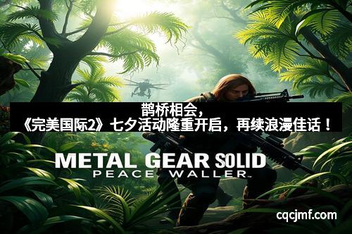 鹊桥相会，《完美国际2》七夕活动隆重开启，再续浪漫佳话！